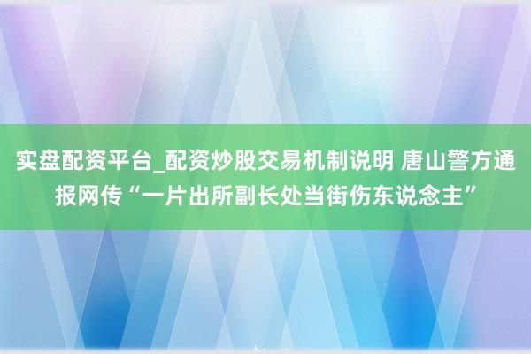 实盘配资平台_配资炒股交易机制说明 唐山警方通报网传“一片出所副长处当街伤东说念主”