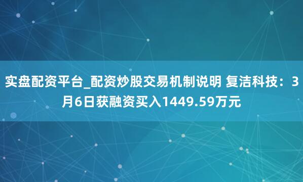 实盘配资平台_配资炒股交易机制说明 复洁科技：3月6日获融资买入1449.59万元