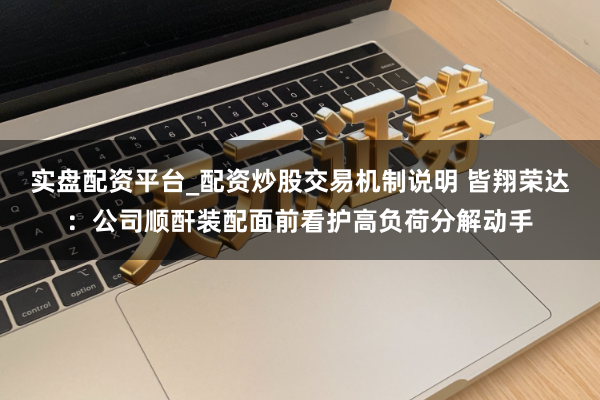 实盘配资平台_配资炒股交易机制说明 皆翔荣达：公司顺酐装配面前看护高负荷分解动手