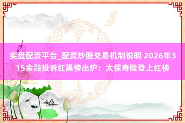 实盘配资平台_配资炒股交易机制说明 2026年315金融投诉红黑榜出炉：太保寿险登上红榜