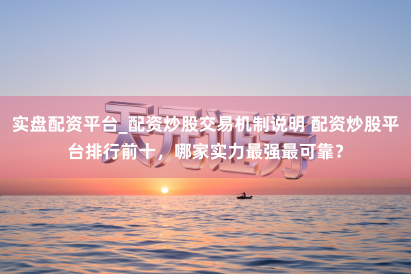 实盘配资平台_配资炒股交易机制说明 配资炒股平台排行前十,哪家实力最强最可靠?