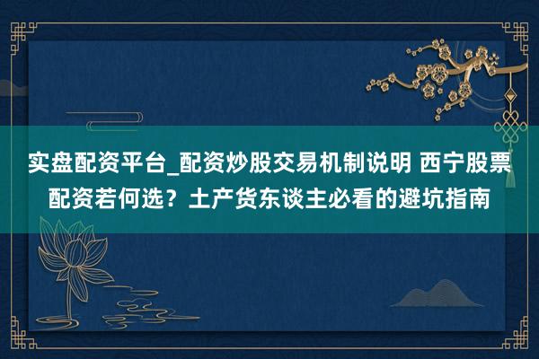 实盘配资平台_配资炒股交易机制说明 西宁股票配资若何选？土产货东谈主必看的避坑指南