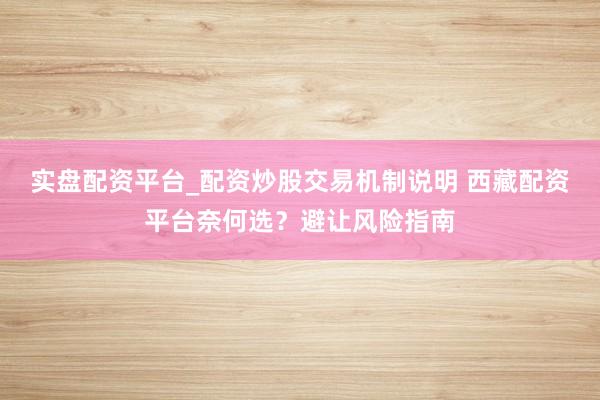 实盘配资平台_配资炒股交易机制说明 西藏配资平台奈何选？避让风险指南