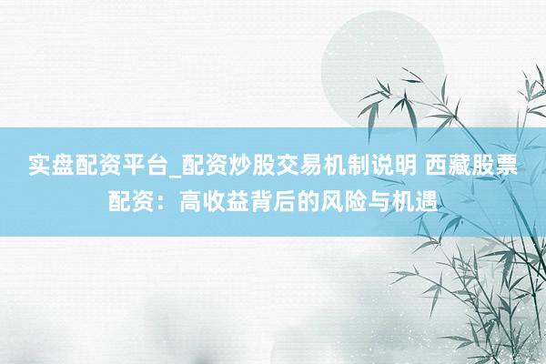 实盘配资平台_配资炒股交易机制说明 西藏股票配资：高收益背后的风险与机遇