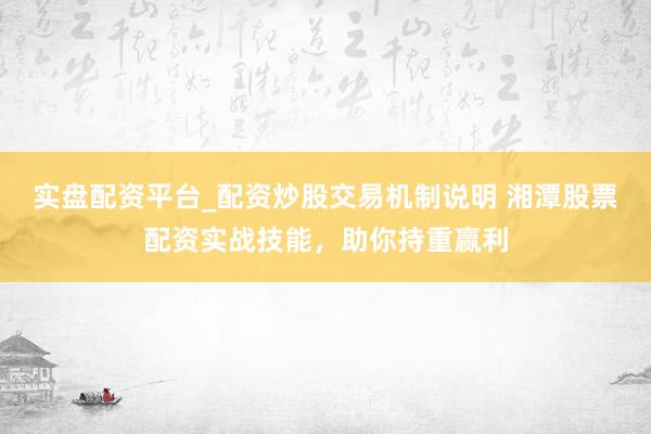实盘配资平台_配资炒股交易机制说明 湘潭股票配资实战技能，助你持重赢利