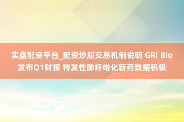 实盘配资平台_配资炒股交易机制说明 GRI Bio发布Q1财报 特发性肺纤维化新药数据积极