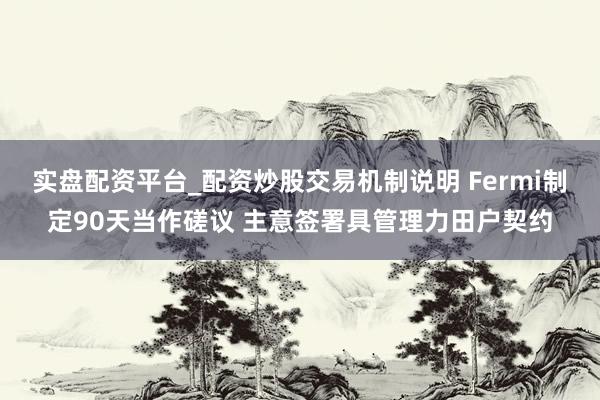 实盘配资平台_配资炒股交易机制说明 Fermi制定90天当作磋议 主意签署具管理力田户契约