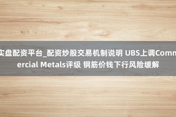 实盘配资平台_配资炒股交易机制说明 UBS上调Commercial Metals评级 钢筋价钱下行风险缓解