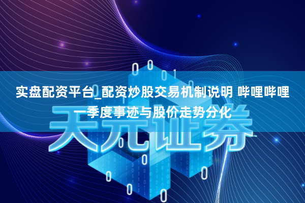 实盘配资平台_配资炒股交易机制说明 哔哩哔哩一季度事迹与股价走势分化