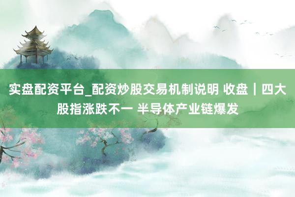 实盘配资平台_配资炒股交易机制说明 收盘｜四大股指涨跌不一 半导体产业链爆发