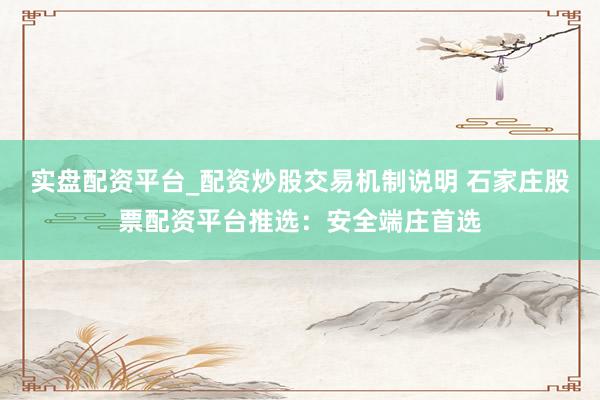 实盘配资平台_配资炒股交易机制说明 石家庄股票配资平台推选：安全端庄首选