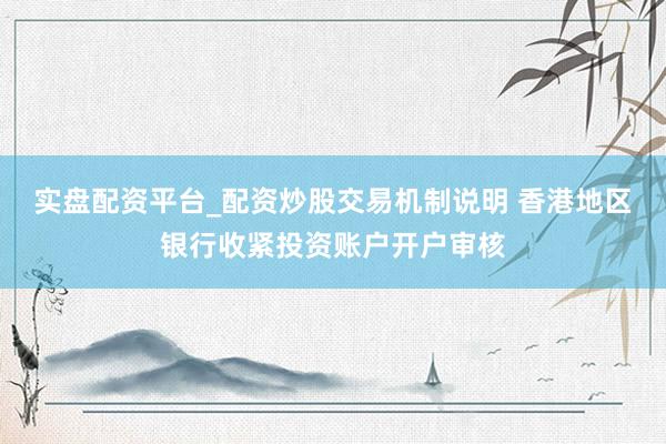 实盘配资平台_配资炒股交易机制说明 香港地区银行收紧投资账户开户审核