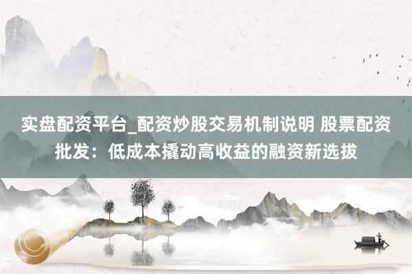 实盘配资平台_配资炒股交易机制说明 股票配资批发：低成本撬动高收益的融资新选拔