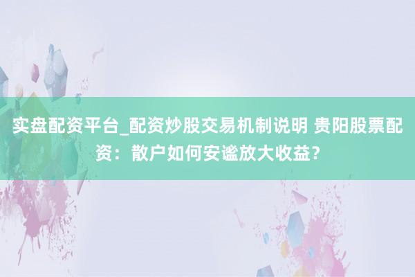 实盘配资平台_配资炒股交易机制说明 贵阳股票配资：散户如何安谧放大收益？