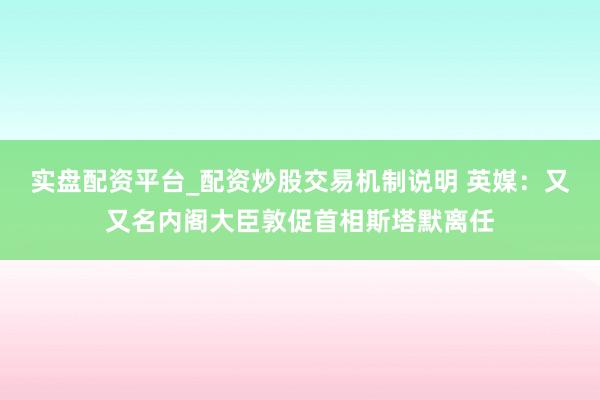 实盘配资平台_配资炒股交易机制说明 英媒：又又名内阁大臣敦促首相斯塔默离任