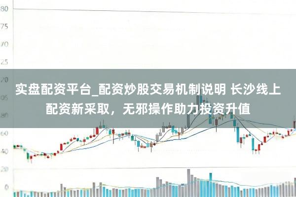实盘配资平台_配资炒股交易机制说明 长沙线上配资新采取，无邪操作助力投资升值