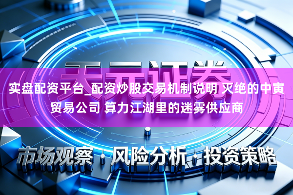 实盘配资平台_配资炒股交易机制说明 灭绝的中寅贸易公司 算力江湖里的迷雾供应商