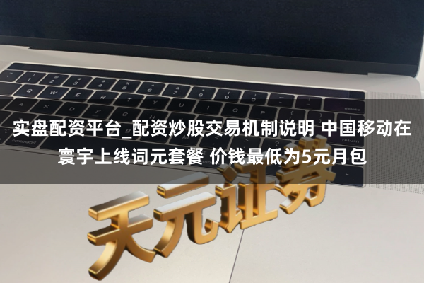 实盘配资平台_配资炒股交易机制说明 中国移动在寰宇上线词元套餐 价钱最低为5元月包