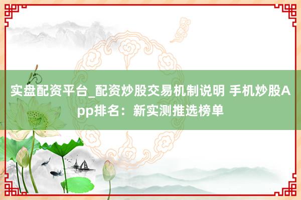 实盘配资平台_配资炒股交易机制说明 手机炒股App排名:新实测推选榜单