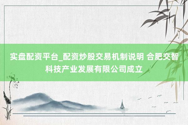实盘配资平台_配资炒股交易机制说明 合肥交智科技产业发展有限公司成立