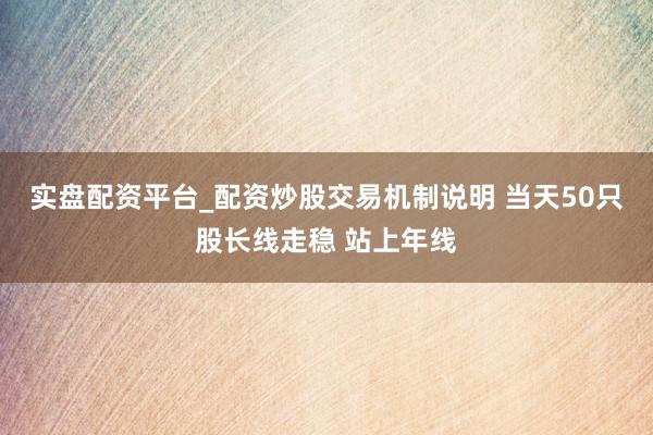 实盘配资平台_配资炒股交易机制说明 当天50只股长线走稳 站上年线