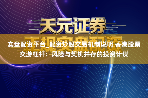实盘配资平台_配资炒股交易机制说明 香港股票交游杠杆：风险与契机并存的投资计谋