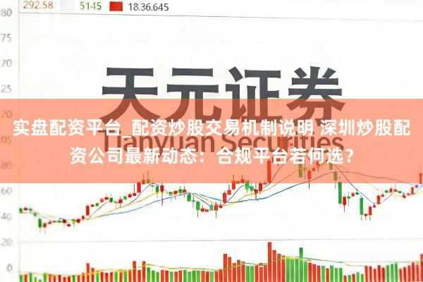 实盘配资平台_配资炒股交易机制说明 深圳炒股配资公司最新动态：合规平台若何选？