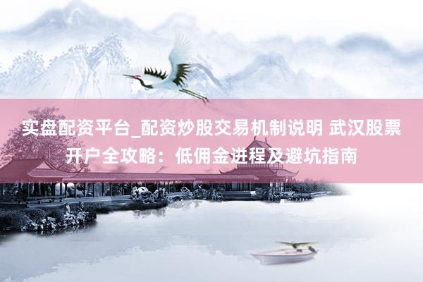 实盘配资平台_配资炒股交易机制说明 武汉股票开户全攻略：低佣金进程及避坑指南