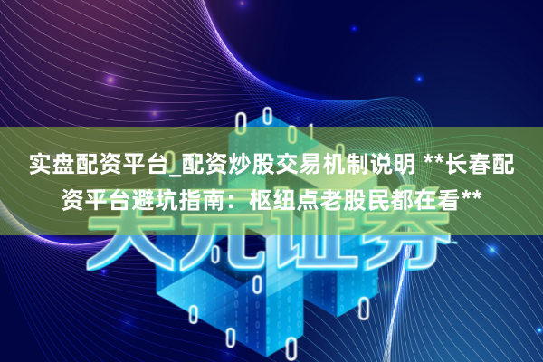 实盘配资平台_配资炒股交易机制说明 **长春配资平台避坑指南：枢纽点老股民都在看**