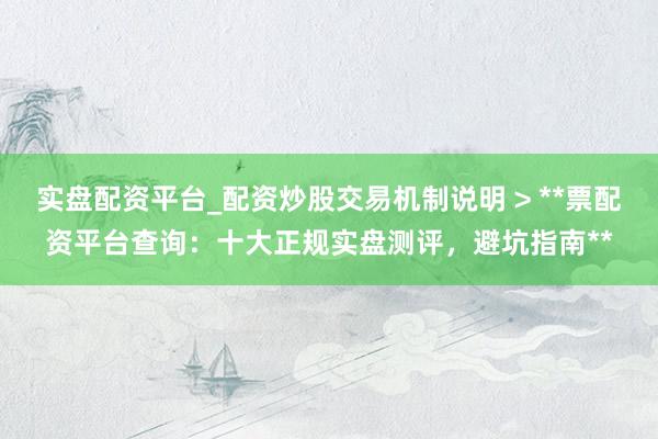 实盘配资平台_配资炒股交易机制说明 > **票配资平台查询：十大正规实盘测评，避坑指南**