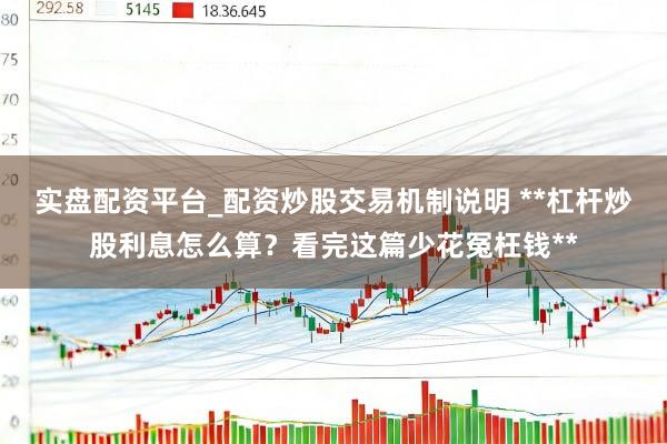实盘配资平台_配资炒股交易机制说明 **杠杆炒股利息怎么算？看完这篇少花冤枉钱**